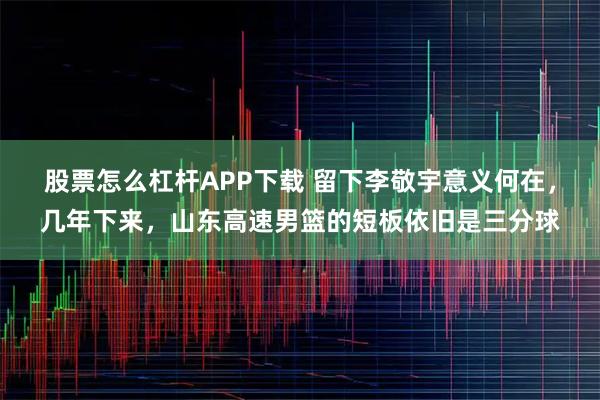 股票怎么杠杆APP下载 留下李敬宇意义何在，几年下来，山东高速男篮的短板依旧是三分球