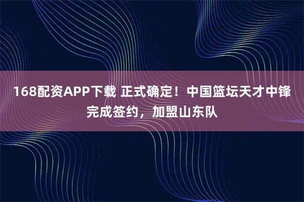 168配资APP下载 正式确定！中国篮坛天才中锋完成签约，加盟山东队