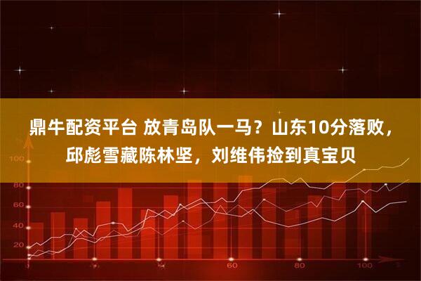 鼎牛配资平台 放青岛队一马？山东10分落败，邱彪雪藏陈林坚，刘维伟捡到真宝贝
