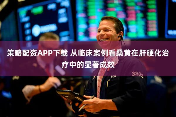 策略配资APP下载 从临床案例看桑黄在肝硬化治疗中的显著成效