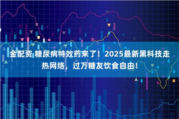 金配资 糖尿病特效药来了！2025最新黑科技走热网络，过万糖友饮食自由！