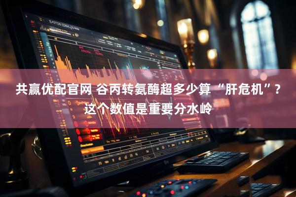 共赢优配官网 谷丙转氨酶超多少算 “肝危机”？这个数值是重要分水岭
