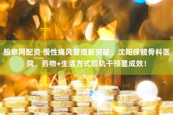 股窜网配资 慢性痛风管理新突破：沈阳保髋骨科医院，药物+生活方式双轨干预显成效！