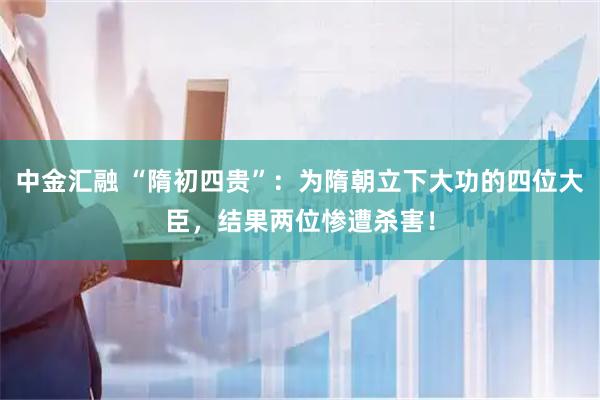 中金汇融 “隋初四贵”：为隋朝立下大功的四位大臣，结果两位惨遭杀害！