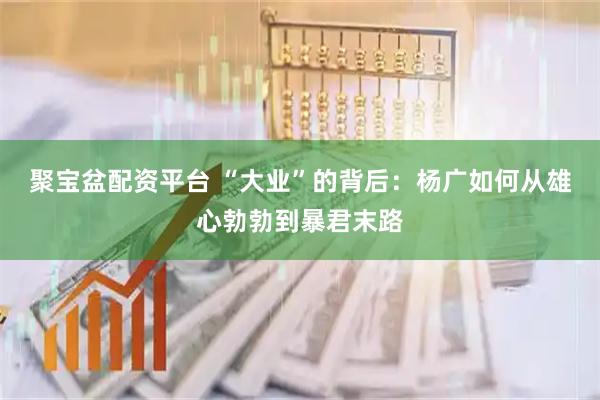 聚宝盆配资平台 “大业”的背后：杨广如何从雄心勃勃到暴君末路
