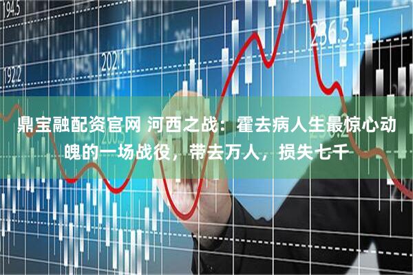 鼎宝融配资官网 河西之战：霍去病人生最惊心动魄的一场战役，带去万人，损失七千