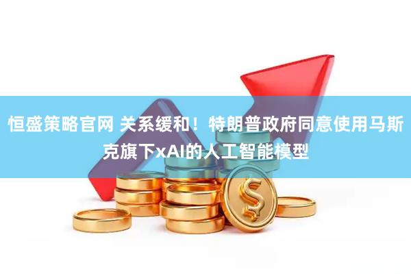恒盛策略官网 关系缓和！特朗普政府同意使用马斯克旗下xAI的人工智能模型