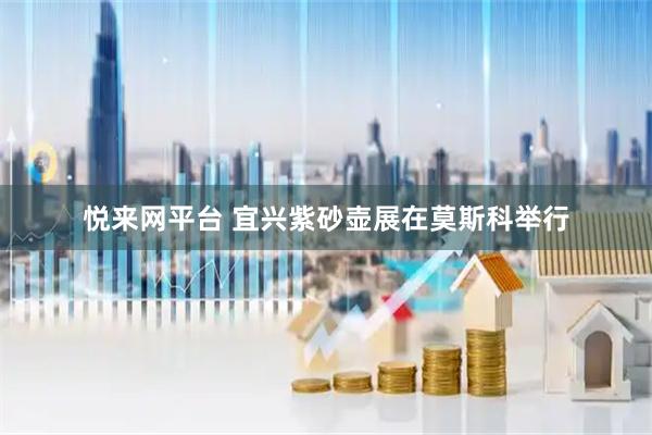 悦来网平台 宜兴紫砂壶展在莫斯科举行
