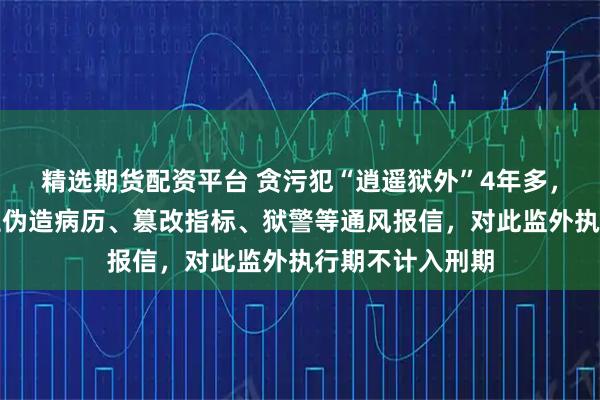 精选期货配资平台 贪污犯“逍遥狱外”4年多，官方通报：医生伪造病历、篡改指标、狱警等通风报信，对此监外执行期不计入刑期