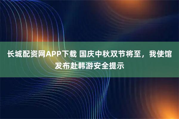 长城配资网APP下载 国庆中秋双节将至，我使馆发布赴韩游安全提示