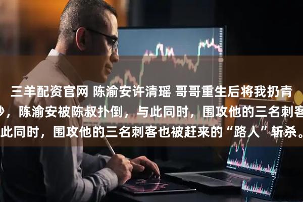 三羊配资官网 陈渝安许清瑶 哥哥重生后将我扔青楼我被皇太子捡走 下一秒，陈渝安被陈叔扑倒，与此同时，围攻他的三名刺客也被赶来的“路人”斩杀。