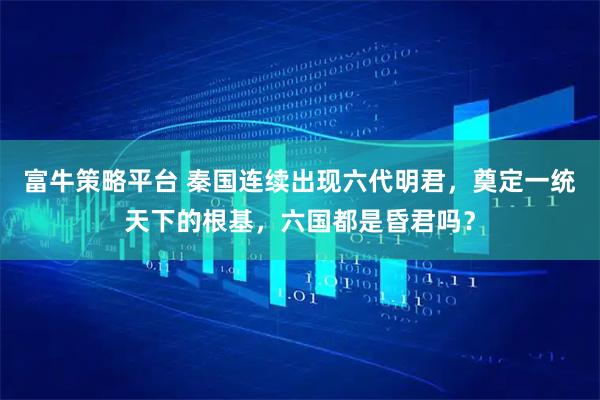富牛策略平台 秦国连续出现六代明君，奠定一统天下的根基，六国都是昏君吗？