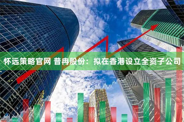 怀远策略官网 普冉股份：拟在香港设立全资子公司