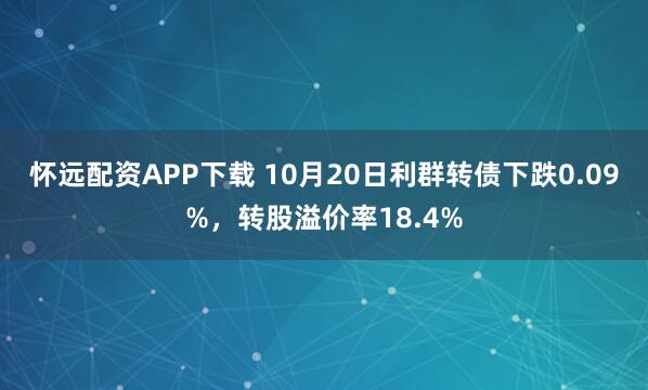 怀远配资APP下载 10月20日利群转债下跌0.09%，转股溢价率18.4%