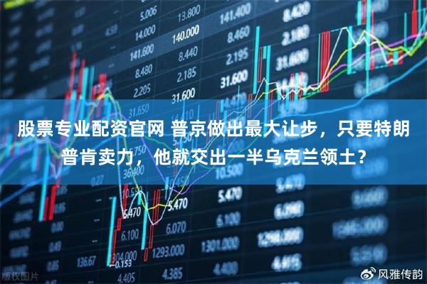 股票专业配资官网 普京做出最大让步，只要特朗普肯卖力，他就交出一半乌克兰领土？