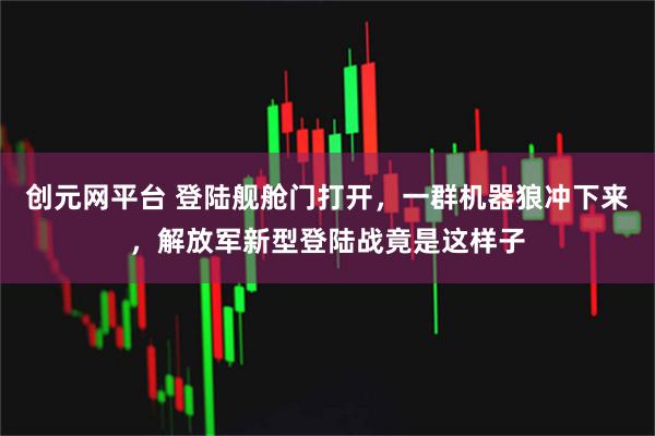 创元网平台 登陆舰舱门打开，一群机器狼冲下来，解放军新型登陆战竟是这样子