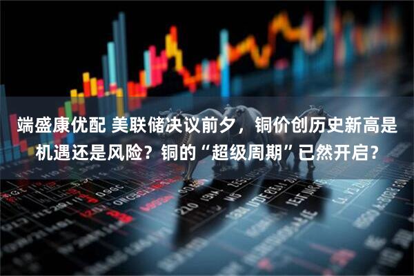 端盛康优配 美联储决议前夕，铜价创历史新高是机遇还是风险？铜的“超级周期”已然开启？