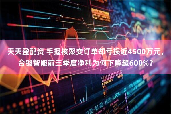 天天盈配资 手握核聚变订单却亏损近4500万元，合锻智能前三季度净利为何下降超600%？