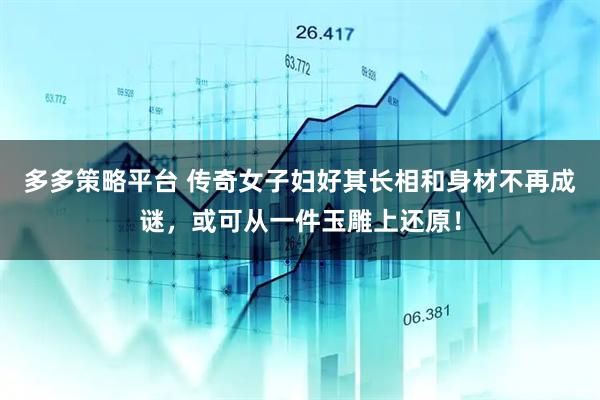 多多策略平台 传奇女子妇好其长相和身材不再成谜，或可从一件玉雕上还原！