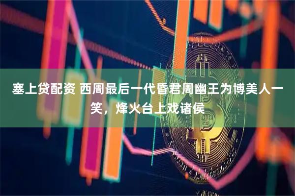 塞上贷配资 西周最后一代昏君周幽王为博美人一笑，烽火台上戏诸侯