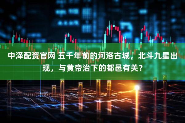 中泽配资官网 五千年前的河洛古城，北斗九星出现，与黄帝治下的都邑有关？