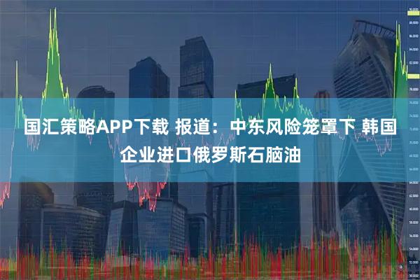 国汇策略APP下载 报道：中东风险笼罩下 韩国企业进口俄罗斯石脑油