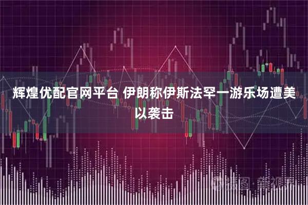 辉煌优配官网平台 伊朗称伊斯法罕一游乐场遭美以袭击