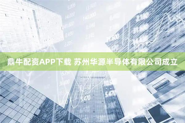 鼎牛配资APP下载 苏州华源半导体有限公司成立