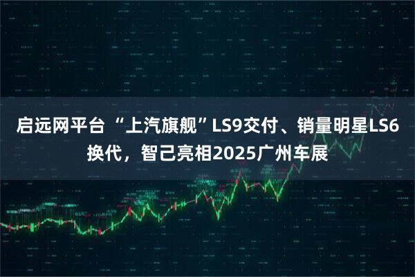 启远网平台 “上汽旗舰”LS9交付、销量明星LS6换代，智己亮相2025广州车展