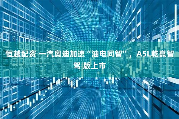 恒越配资 一汽奥迪加速“油电同智”，A5L乾崑智驾 版上市