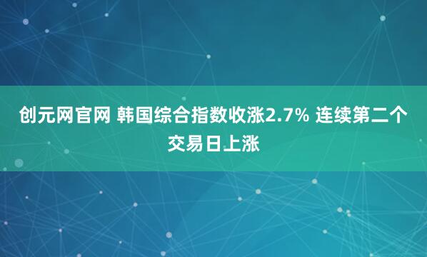 创元网官网 韩国综合指数收涨2.7% 连续第二个交易日上涨