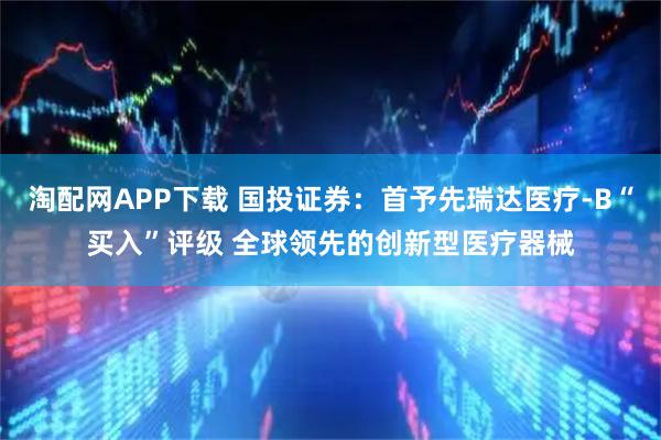 淘配网APP下载 国投证券：首予先瑞达医疗-B“买入”评级 全球领先的创新型医疗器械