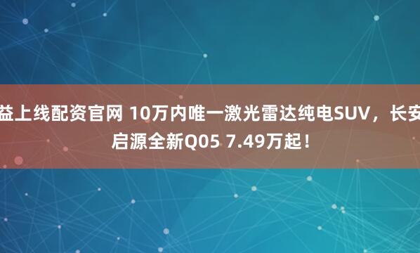 益上线配资官网 10万内唯一激光雷达纯电SUV，长安启源全新Q05 7.49万起！