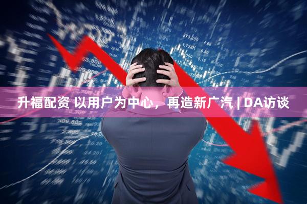升福配资 以用户为中心，再造新广汽 | DA访谈