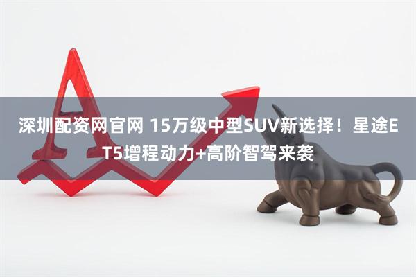深圳配资网官网 15万级中型SUV新选择！星途ET5增程动力+高阶智驾来袭