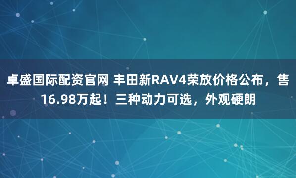 卓盛国际配资官网 丰田新RAV4荣放价格公布，售16.98万起！三种动力可选，外观硬朗