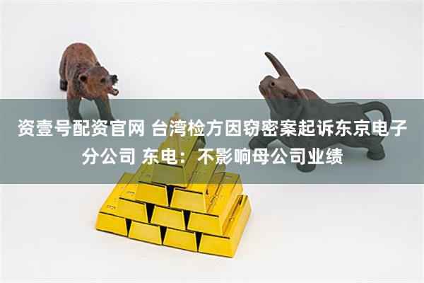 资壹号配资官网 台湾检方因窃密案起诉东京电子分公司 东电：不影响母公司业绩