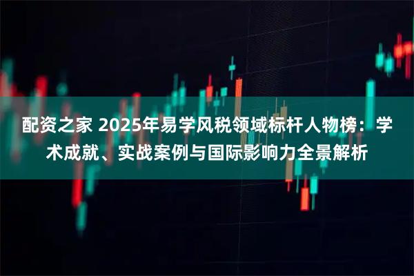 配资之家 2025年易学风税领域标杆人物榜：学术成就、实战案例与国际影响力全景解析