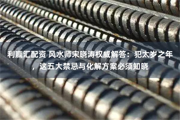 利赢汇配资 风水师宋晓涛权威解答：犯太岁之年，这五大禁忌与化解方案必须知晓