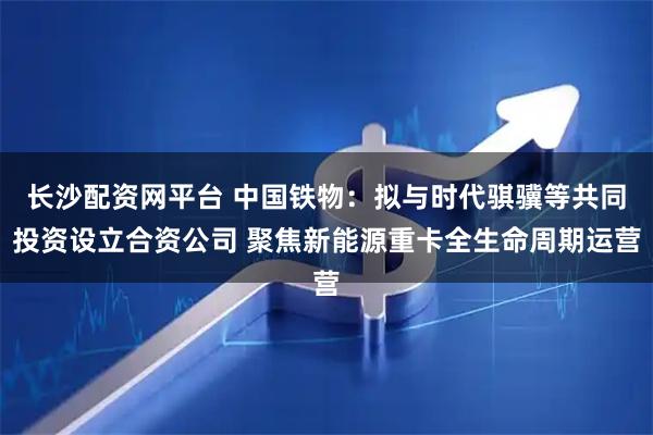 长沙配资网平台 中国铁物：拟与时代骐骥等共同投资设立合资公司 聚焦新能源重卡全生命周期运营