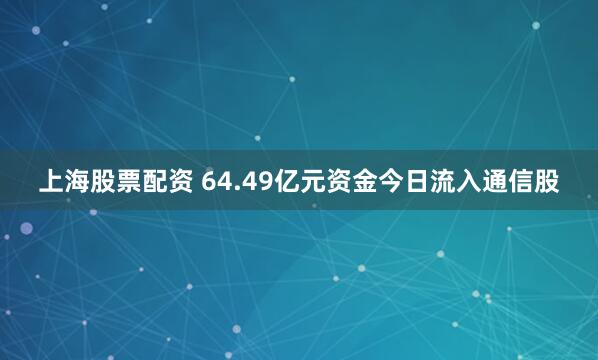上海股票配资 64.49亿元资金今日流入通信股