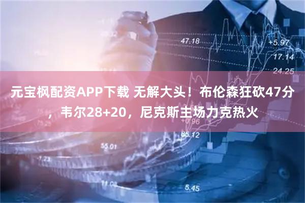 元宝枫配资APP下载 无解大头！布伦森狂砍47分，韦尔28+20，尼克斯主场力克热火