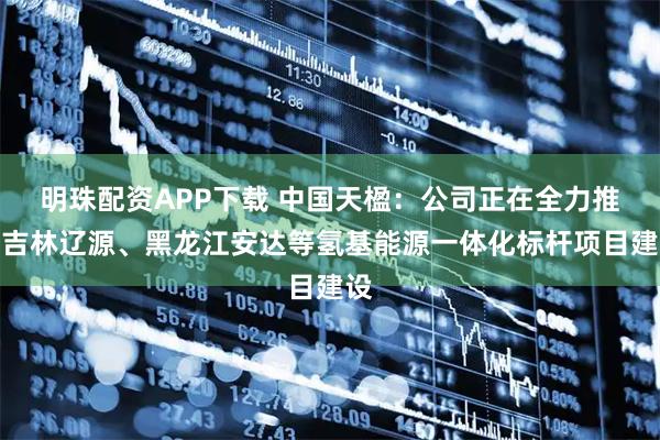 明珠配资APP下载 中国天楹：公司正在全力推进吉林辽源、黑龙江安达等氢基能源一体化标杆项目建设