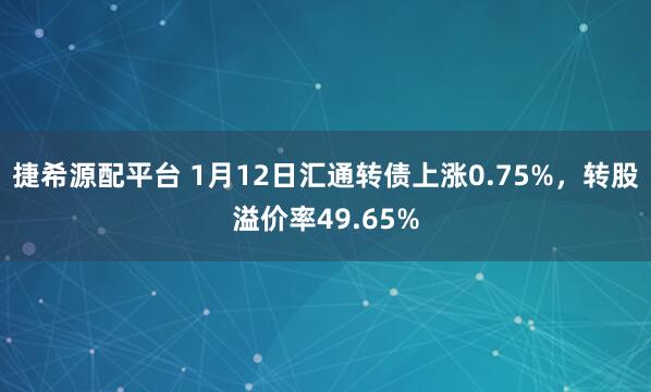 捷希源配平台 1月12日汇通转债上涨0.75%，转股溢价率49.65%