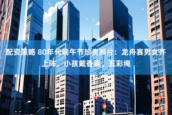 配资策略 80年代端午节珍贵照片：龙舟赛男女齐上阵，小孩戴香囊、五彩绳