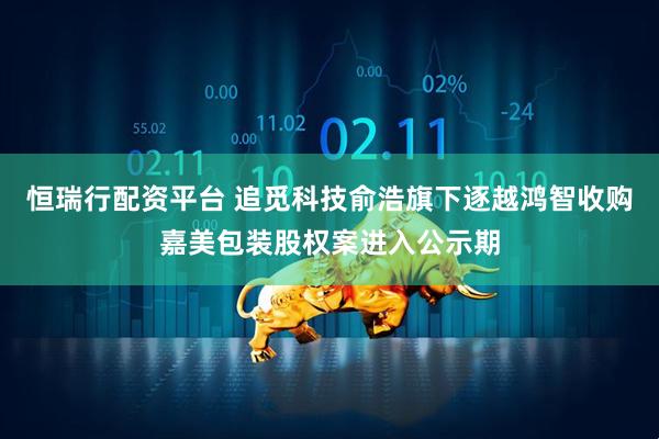 恒瑞行配资平台 追觅科技俞浩旗下逐越鸿智收购嘉美包装股权案进入公示期