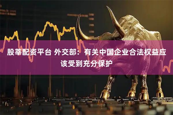 股莘配资平台 外交部：有关中国企业合法权益应该受到充分保护