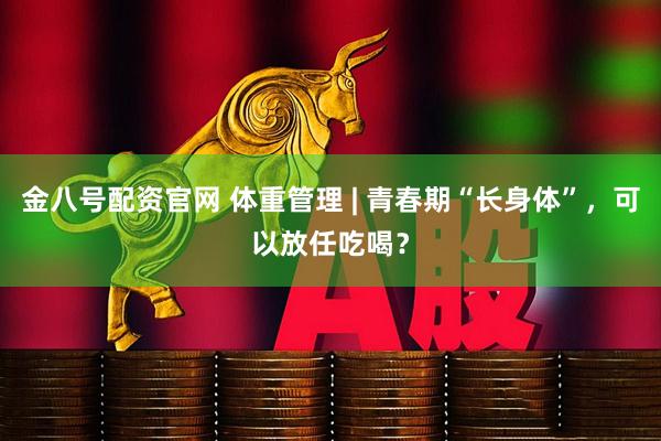 金八号配资官网 体重管理 | 青春期“长身体”，可以放任吃喝？