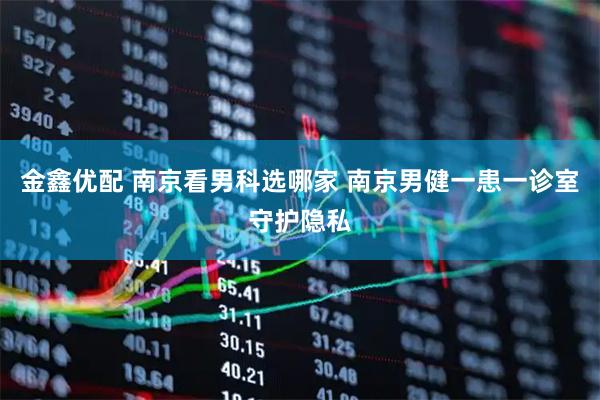 金鑫优配 南京看男科选哪家 南京男健一患一诊室守护隐私