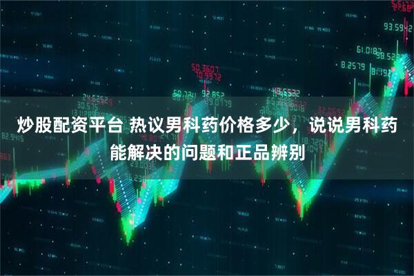 炒股配资平台 热议男科药价格多少，说说男科药能解决的问题和正品辨别